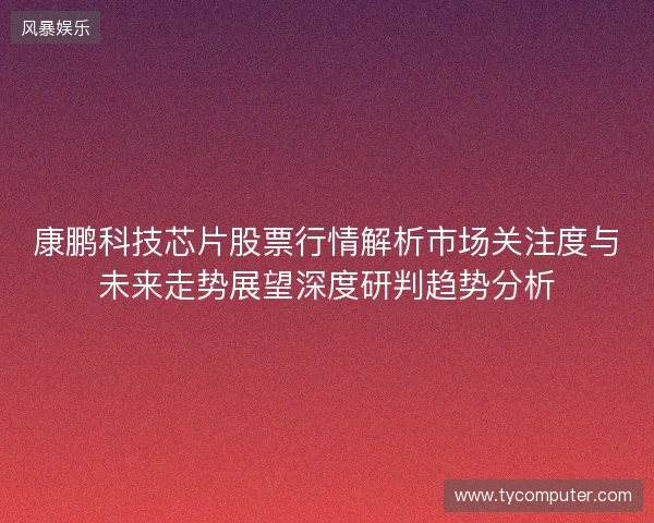 康鹏科技芯片股票行情解析市场关注度与未来走势展望深度研判趋势分析