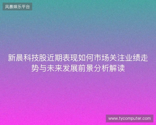 新晨科技股近期表现如何市场关注业绩走势与未来发展前景分析解读 新晨科技股近期表现如何市场关注业绩走势与未来发展前景分析解读
