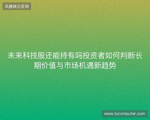 未来科技股还能持有吗投资者如何判断长期价值与市场机遇新趋势 未来科技股还能持有吗投资者如何判断长期价值与市场机遇新趋势