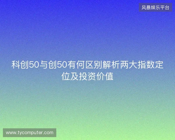 科创50与创50有何区别解析两大指数定位及投资价值 科创50与创50有何区别解析两大指数定位及投资价值