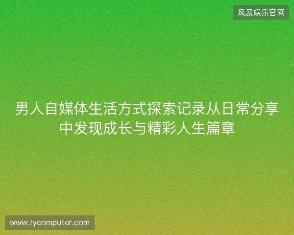 男人自媒体生活方式探索记录从日常分享中发现成长与精彩人生篇章 男人自媒体生活方式探索记录从日常分享中发现成长与精彩人生篇章