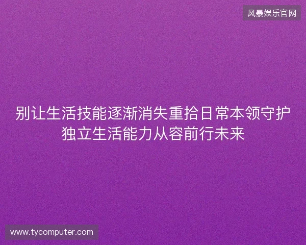 别让生活技能逐渐消失重拾日常本领守护独立生活能力从容前行未来