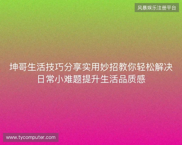 坤哥生活技巧分享实用妙招教你轻松解决日常小难题提升生活品质感